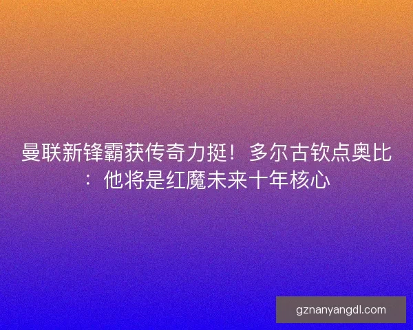 曼联新锋霸获传奇力挺！多尔古钦点奥比：他将是红魔未来十年核心