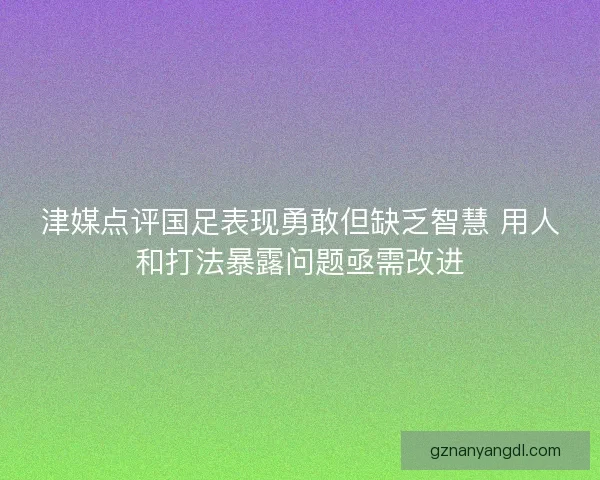津媒点评国足表现勇敢但缺乏智慧 用人和打法暴露问题亟需改进