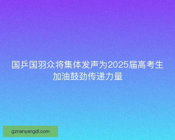 国乒国羽众将集体发声为2025届高考生加油鼓劲传递力量