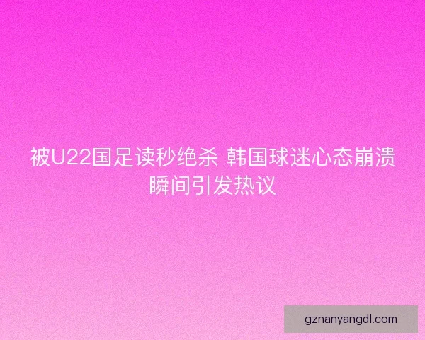 被U22国足读秒绝杀 韩国球迷心态崩溃瞬间引发热议