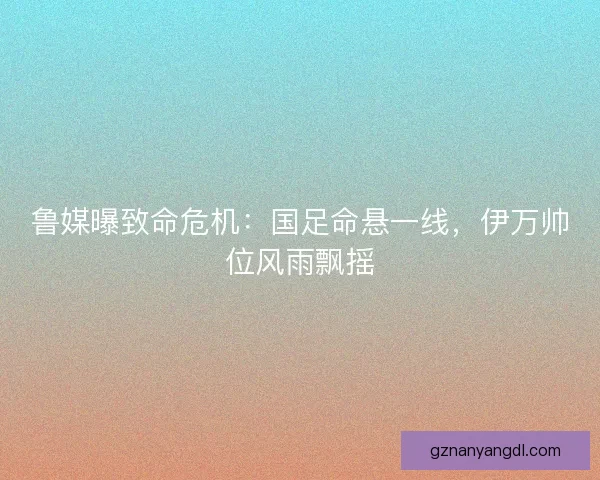 鲁媒曝致命危机：国足命悬一线，伊万帅位风雨飘摇