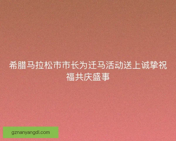 希腊马拉松市市长为迁马活动送上诚挚祝福共庆盛事 希腊马拉松市市长为迁马活动送上诚挚祝福共庆盛事