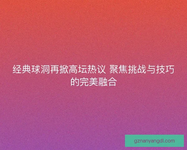 经典球洞再掀高坛热议 聚焦挑战与技巧的完美融合