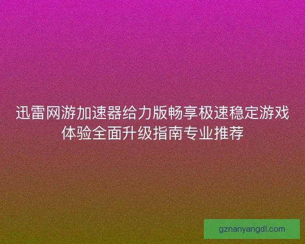 迅雷网游加速器给力版畅享极速稳定游戏体验全面升级指南专业推荐