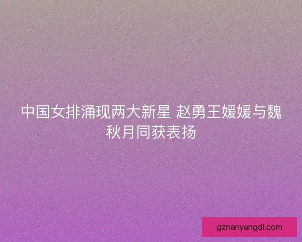中国女排涌现两大新星 赵勇王媛媛与魏秋月同获表扬
