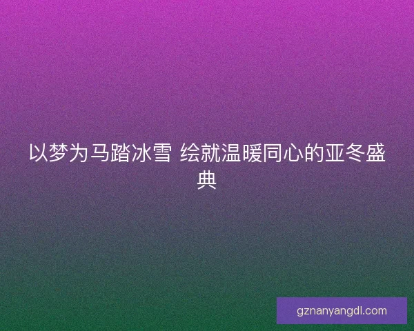 以梦为马踏冰雪 绘就温暖同心的亚冬盛典