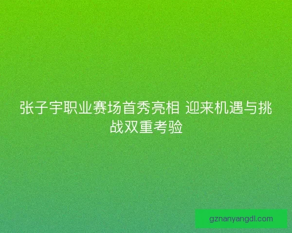 张子宇职业赛场首秀亮相 迎来机遇与挑战双重考验