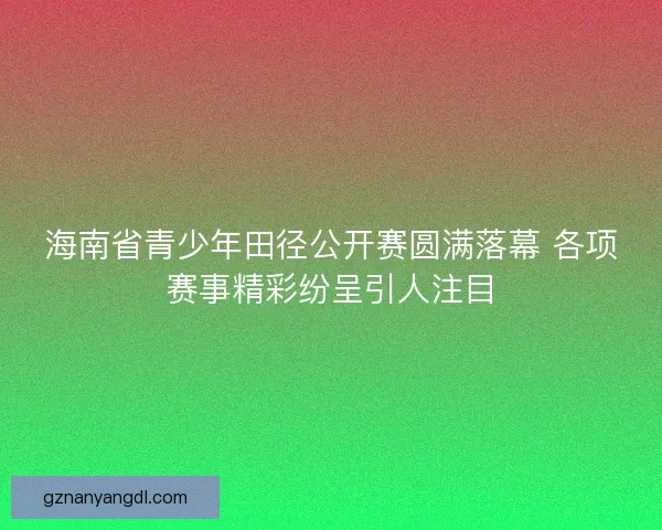 海南省青少年田径公开赛圆满落幕 各项赛事精彩纷呈引人注目 海南省青少年田径公开赛圆满落幕 各项赛事精彩纷呈引人注目