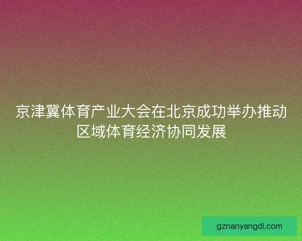 京津冀体育产业大会在北京成功举办推动区域体育经济协同发展 京津冀体育产业大会在北京成功举办推动区域体育经济协同发展