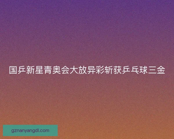 国乒新星青奥会大放异彩斩获乒乓球三金 国乒新星青奥会大放异彩斩获乒乓球三金