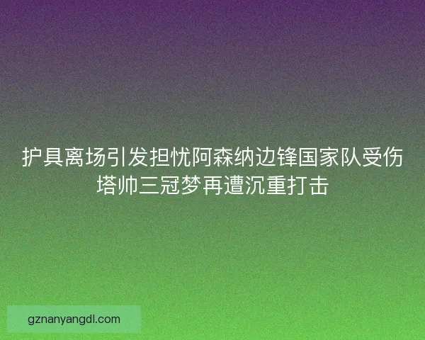 护具离场引发担忧阿森纳边锋国家队受伤塔帅三冠梦再遭沉重打击 护具离场引发担忧阿森纳边锋国家队受伤塔帅三冠梦再遭沉重打击