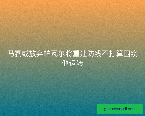 马赛或放弃帕瓦尔将重建防线不打算围绕他运转 马赛或放弃帕瓦尔将重建防线不打算围绕他运转