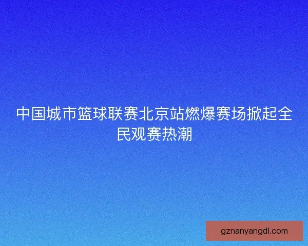 中国城市篮球联赛北京站燃爆赛场掀起全民观赛热潮
