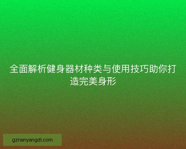 全面解析健身器材种类与使用技巧助你打造完美身形 全面解析健身器材种类与使用技巧助你打造完美身形