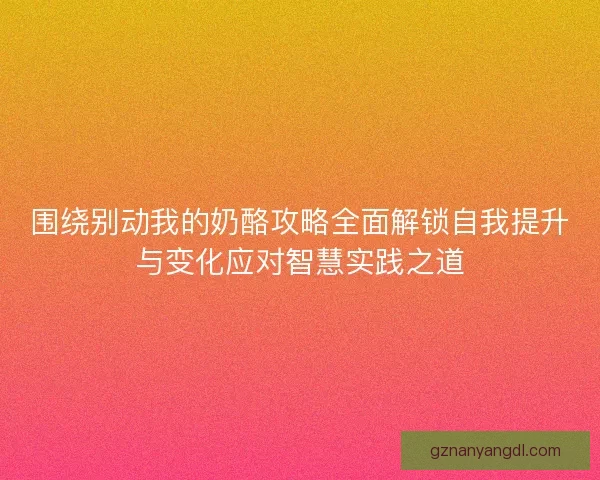 围绕别动我的奶酪攻略全面解锁自我提升与变化应对智慧实践之道 围绕别动我的奶酪攻略全面解锁自我提升与变化应对智慧实践之道