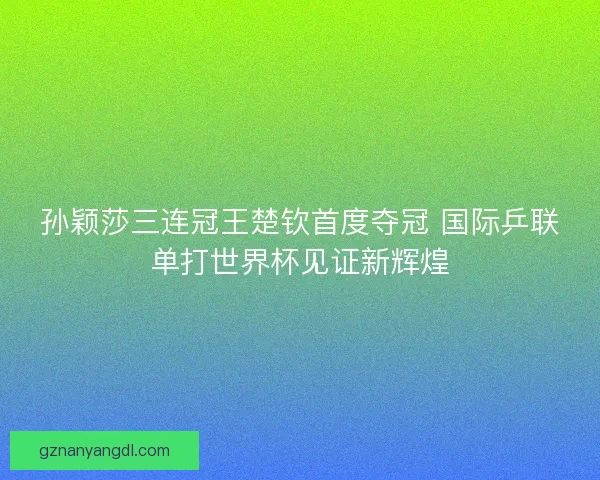 孙颖莎三连冠王楚钦首度夺冠 国际乒联单打世界杯见证新辉煌