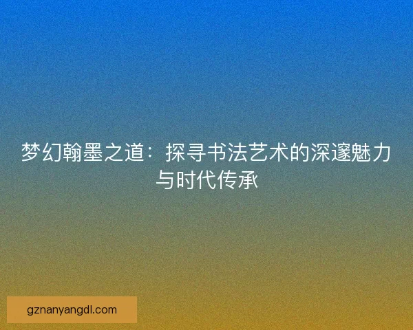 梦幻翰墨之道:探寻书法艺术的深邃魅力与时代传承 梦幻翰墨之道:探寻书法艺术的深邃魅力与时代传承