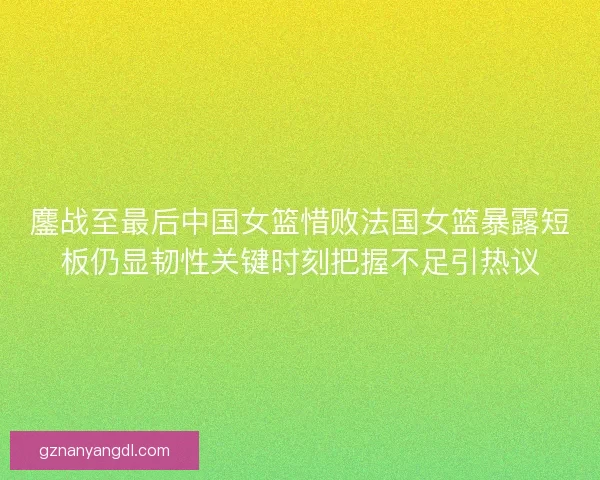 鏖战至最后中国女篮惜败法国女篮暴露短板仍显韧性关键时刻把握不足引热议