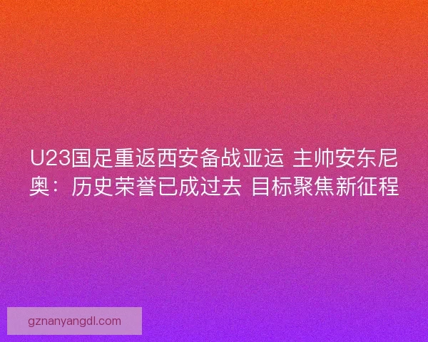 U23国足重返西安备战亚运 主帅安东尼奥：历史荣誉已成过去 目标聚焦新征程