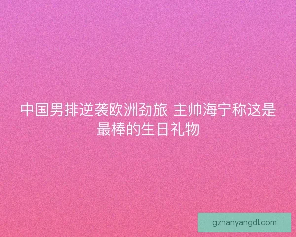 中国男排逆袭欧洲劲旅 主帅海宁称这是最棒的生日礼物
