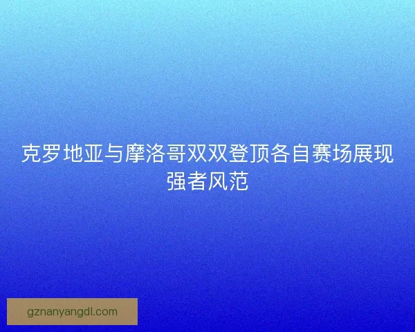 克罗地亚与摩洛哥双双登顶各自赛场展现强者风范
