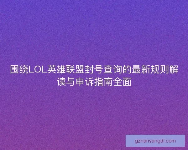 围绕LOL英雄联盟封号查询的最新规则解读与申诉指南全面