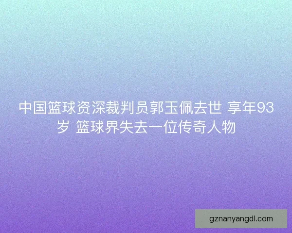 中国篮球资深裁判员郭玉佩去世 享年93岁 篮球界失去一位传奇人物