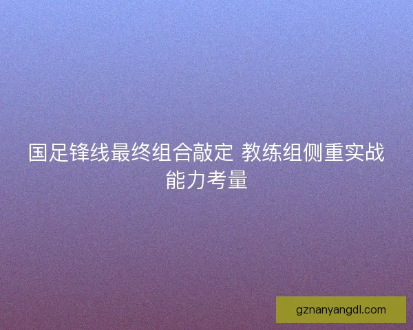 国足锋线最终组合敲定 教练组侧重实战能力考量 国足锋线最终组合敲定 教练组侧重实战能力考量
