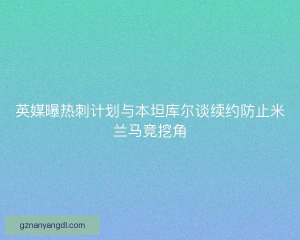 英媒曝热刺计划与本坦库尔谈续约防止米兰马竞挖角