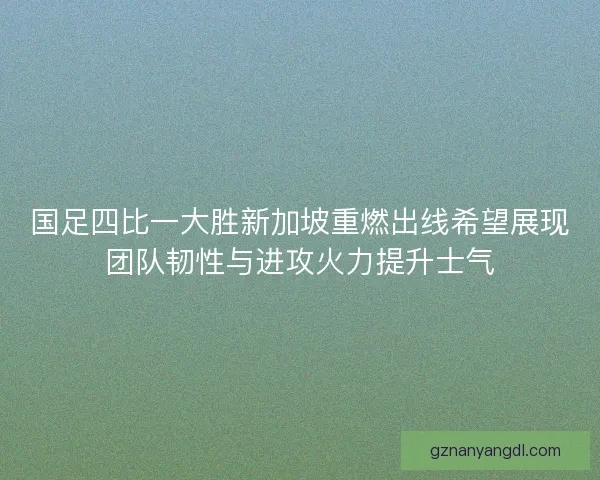 国足四比一大胜新加坡重燃出线希望展现团队韧性与进攻火力提升士气