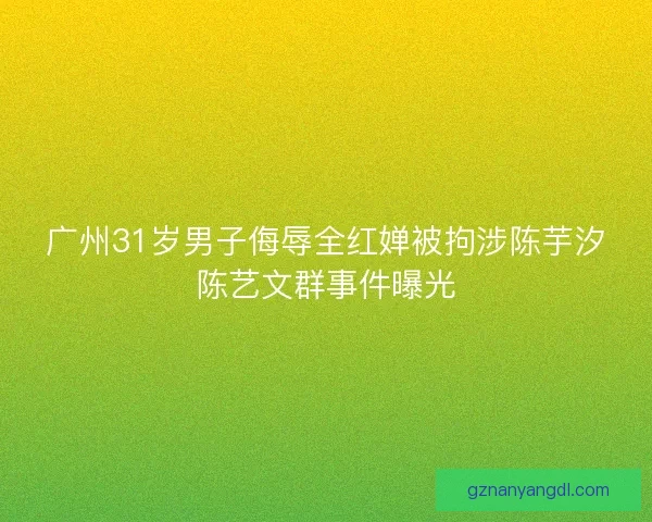 广州31岁男子侮辱全红婵被拘涉陈芋汐陈艺文群事件曝光