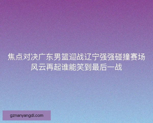 焦点对决广东男篮迎战辽宁强强碰撞赛场风云再起谁能笑到最后一战