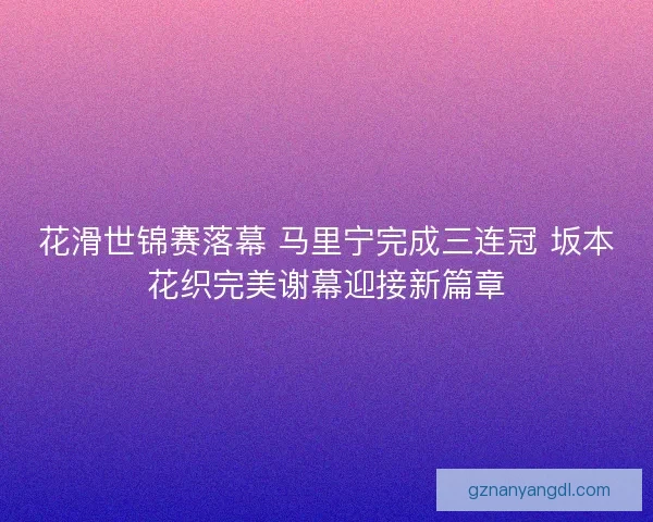 花滑世锦赛落幕 马里宁完成三连冠 坂本花织完美谢幕迎接新篇章