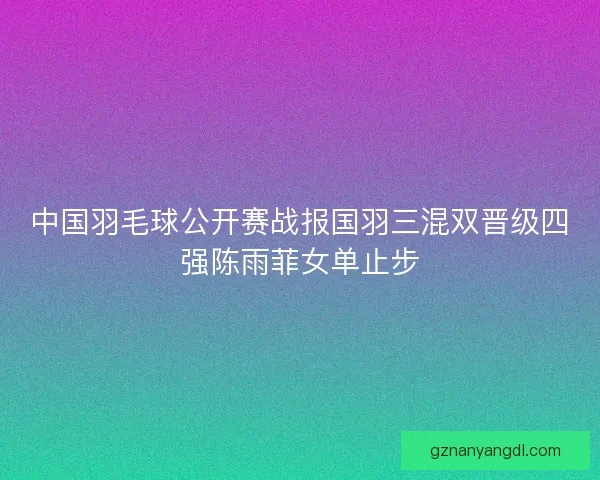 中国羽毛球公开赛战报国羽三混双晋级四强陈雨菲女单止步