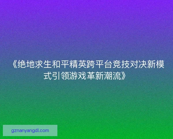 《绝地求生和平精英跨平台竞技对决新模式引领游戏革新潮流》 《绝地求生和平精英跨平台竞技对决新模式引领游戏革新潮流》